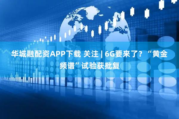 华城融配资APP下载 关注 | 6G要来了？“黄金频谱”试验获批复