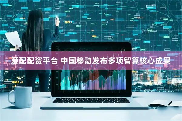 爱配配资平台 中国移动发布多项智算核心成果