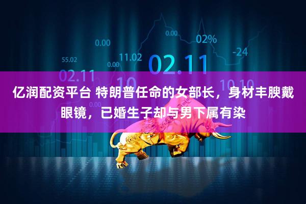 亿润配资平台 特朗普任命的女部长，身材丰腴戴眼镜，已婚生子却与男下属有染