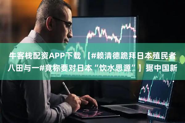 牛客栈配资APP下载 【#赖清德跪拜日本殖民者八田与一#竟称要对日本“饮水思源”】据中国新