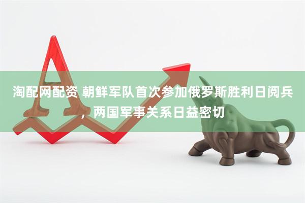 淘配网配资 朝鲜军队首次参加俄罗斯胜利日阅兵，两国军事关系日益密切