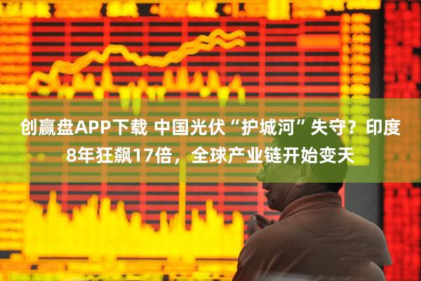 创赢盘APP下载 中国光伏“护城河”失守？印度8年狂飙17倍，全球产业链开始变天
