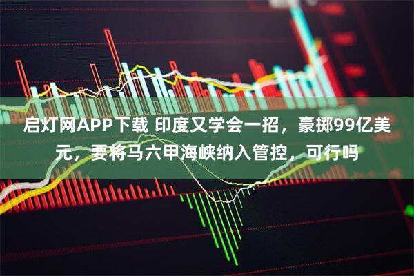 启灯网APP下载 印度又学会一招，豪掷99亿美元，要将马六甲海峡纳入管控，可行吗