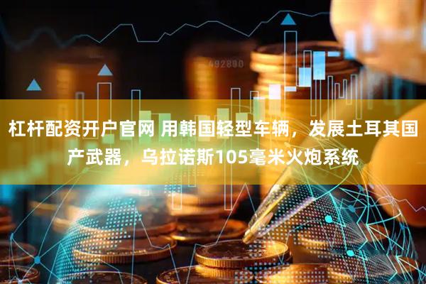 杠杆配资开户官网 用韩国轻型车辆,发展土耳其国产武器,乌拉诺斯105毫米火炮系统