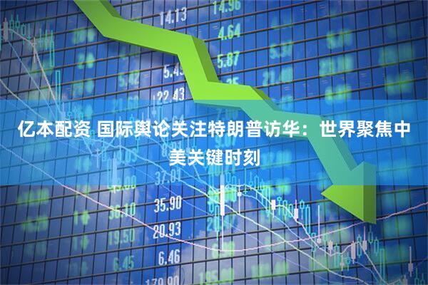 亿本配资 国际舆论关注特朗普访华：世界聚焦中美关键时刻