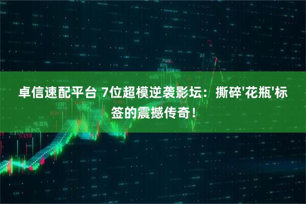卓信速配平台 7位超模逆袭影坛：撕碎'花瓶'标签的震撼传奇！