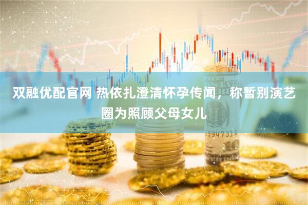 双融优配官网 热依扎澄清怀孕传闻，称暂别演艺圈为照顾父母女儿