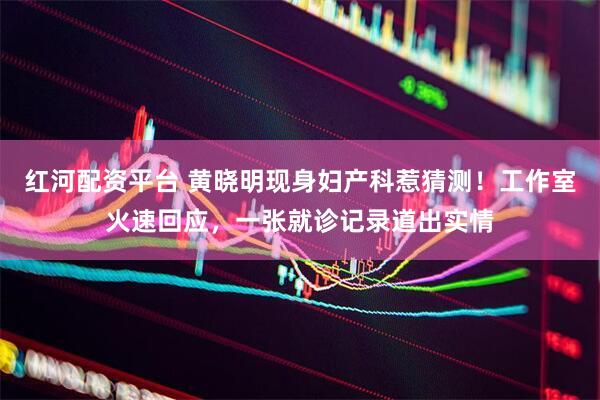 红河配资平台 黄晓明现身妇产科惹猜测！工作室火速回应，一张就诊记录道出实情