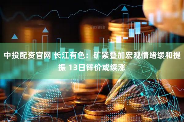 中投配资官网 长江有色：矿紧叠加宏观情绪缓和提振 13日锌价或续涨