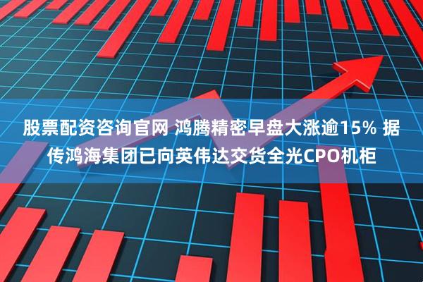股票配资咨询官网 鸿腾精密早盘大涨逾15% 据传鸿海集团已向英伟达交货全光CPO机柜