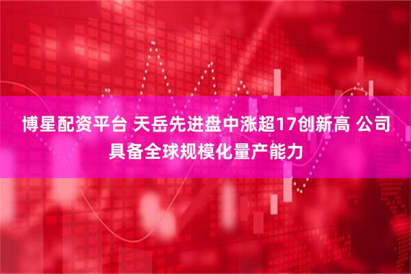 博星配资平台 天岳先进盘中涨超17创新高 公司具备全球规模化量产能力