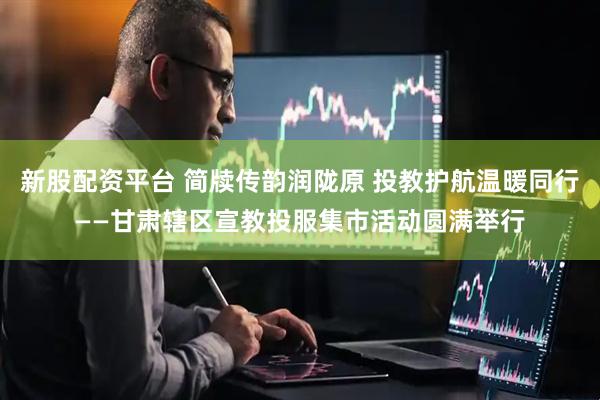 新股配资平台 简牍传韵润陇原 投教护航温暖同行——甘肃辖区宣教投服集市活动圆满举行