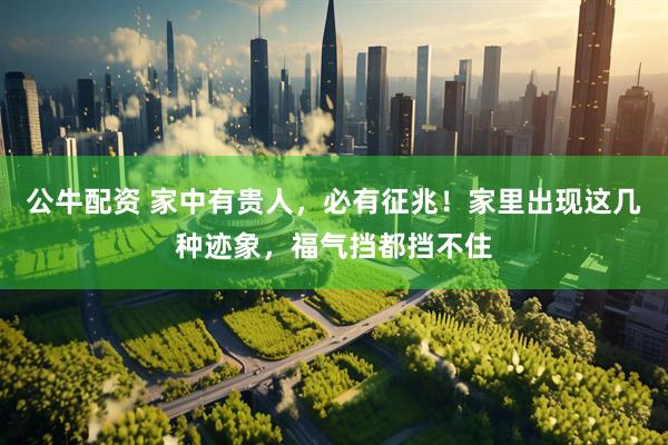 公牛配资 家中有贵人，必有征兆！家里出现这几种迹象，福气挡都挡不住