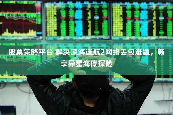 股票策略平台 解决深海迷航2网络丢包难题，畅享异星海底探险