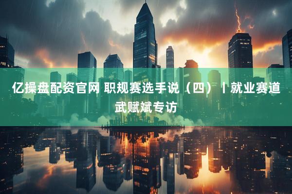 亿操盘配资官网 职规赛选手说（四）丨就业赛道武赋斌专访